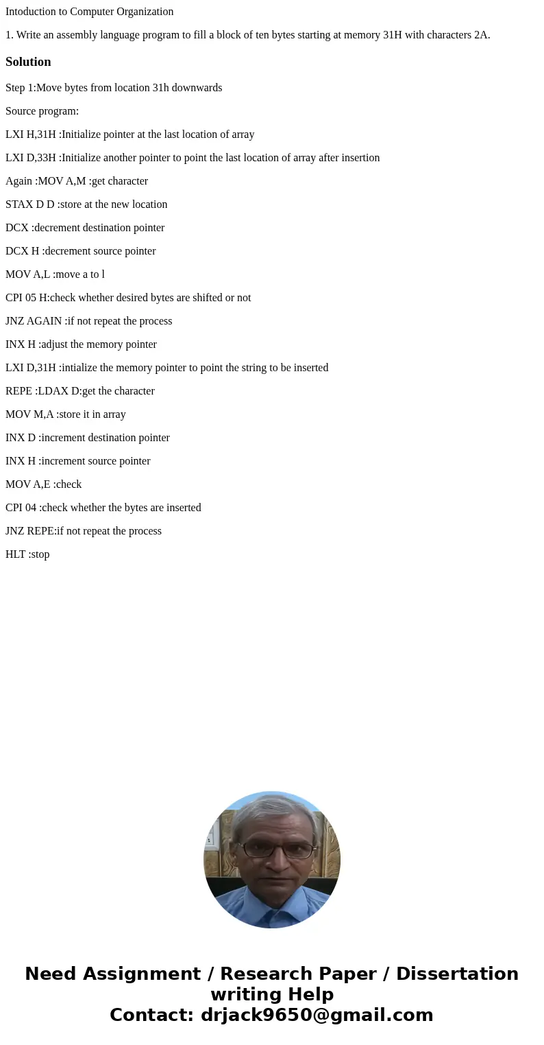 Intoduction to Computer Organization 1. Write an assembly language program to fill a block of ten bytes starting at memory 31H with characters 2A.SolutionStep 1 Intoduction to Computer Organization 1. Write an assembly language program to fill a block of ten bytes starting at memory 31H with characters 2A.SolutionStep 1
