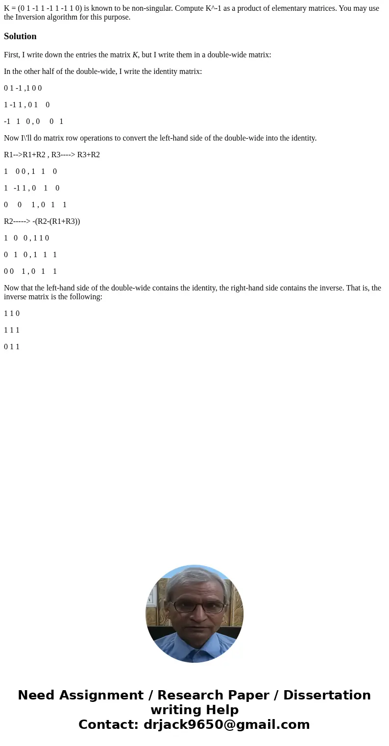 K = (0 1 -1 1 -1 1 -1 1 0) is known to be non-singular. Compute K^-1 as a product of elementary matrices. You may use the Inversion algorithm for this purpose.  K = (0 1 -1 1 -1 1 -1 1 0) is known to be non-singular. Compute K^-1 as a product of elementary matrices. You may use the Inversion algorithm for this purpose.
