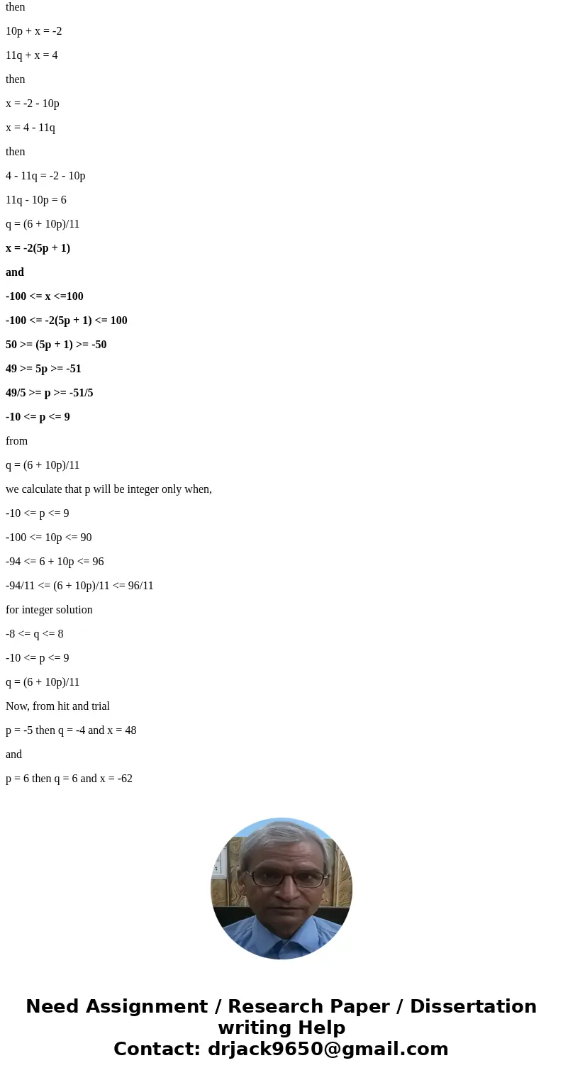 List all integers x satisfying x 2 (mod 10), x 4 (mod 11), and 100 x 100Solution-2(mod10) = x 4(mod11) = x then 10p + x = -2 11q + x = 4 then x = -2 - 10p x = 4 List all integers x satisfying x 2 (mod 10), x 4 (mod 11), and 100 x 100Solution-2(mod10) = x 4(mod11) = x then 10p + x = -2 11q + x = 4 then x = -2 - 10p x = 4
