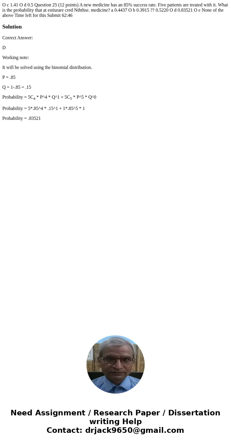 O c 1.41 O d 0.5 Question 25 (12 points) A new medicine has an 85% success rate. Five patients are treated with it. What is the probability that at estiurare c  O c 1.41 O d 0.5 Question 25 (12 points) A new medicine has an 85% success rate. Five patients are treated with it. What is the probability that at estiurare c