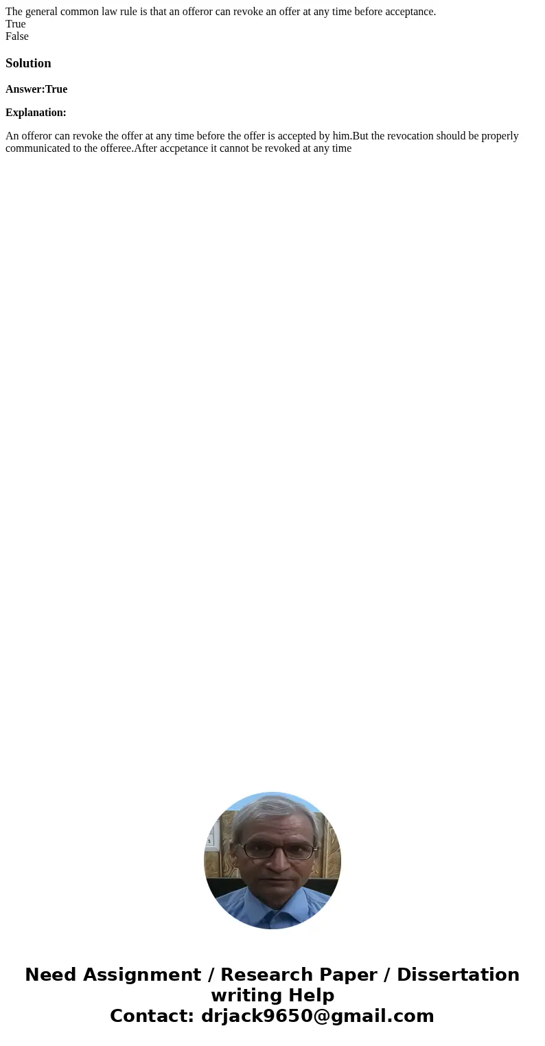The general common law rule is that an offeror can revoke an offer at any time before acceptance. True FalseSolutionAnswer:True Explanation: An offeror can revo The general common law rule is that an offeror can revoke an offer at any time before acceptance. True FalseSolutionAnswer:True Explanation: An offeror can revo