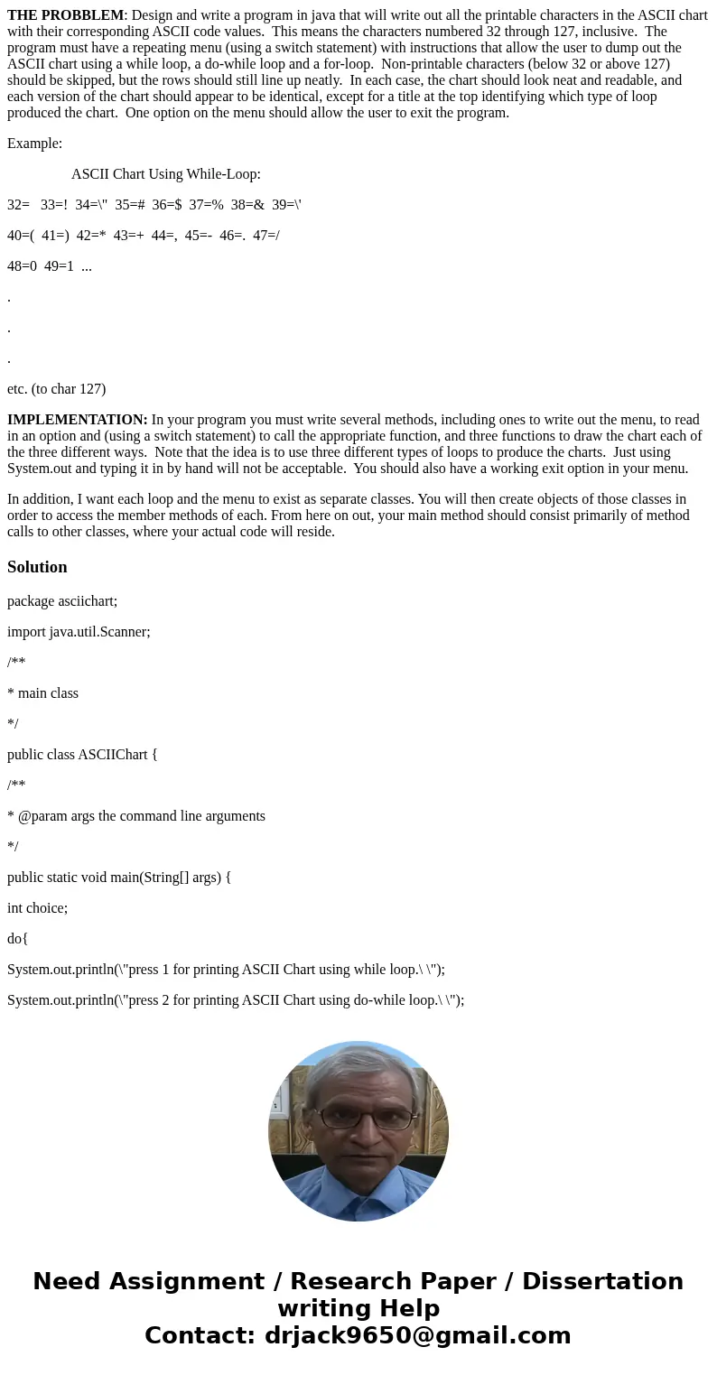 THE PROBBLEM: Design and write a program in java that will write out all the printable characters in the ASCII chart with their corresponding ASCII code values. THE PROBBLEM: Design and write a program in java that will write out all the printable characters in the ASCII chart with their corresponding ASCII code values.