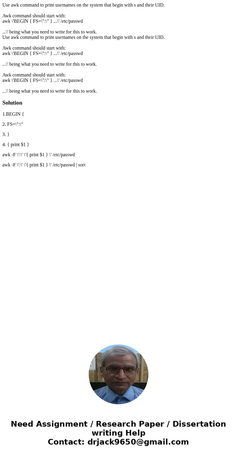 Use awk command to print usernames on the system that begin with s and their UID. Awk command should start with: awk \'BEGIN { FS=\ Use awk command to print usernames on the system that begin with s and their UID. Awk command should start with: awk \'BEGIN { FS=\
