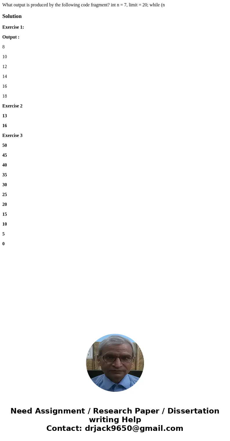 What output is produced by the following code fragment? int n = 7, limit = 20; while (n SolutionExercise 1: Output : 8 10 12 14 16 18 Exercise 2 13 16 Exercise  What output is produced by the following code fragment? int n = 7, limit = 20; while (n SolutionExercise 1: Output : 8 10 12 14 16 18 Exercise 2 13 16 Exercise