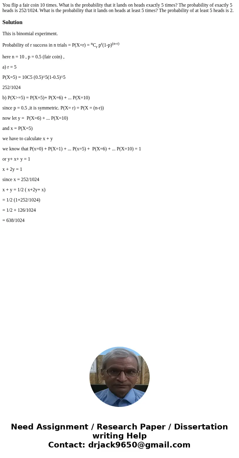 You flip a fair coin 10 times. What is the probability that it lands on heads exactly 5 times? The probability of exactly 5 heads is 252/1024. What is the prob  You flip a fair coin 10 times. What is the probability that it lands on heads exactly 5 times? The probability of exactly 5 heads is 252/1024. What is the prob