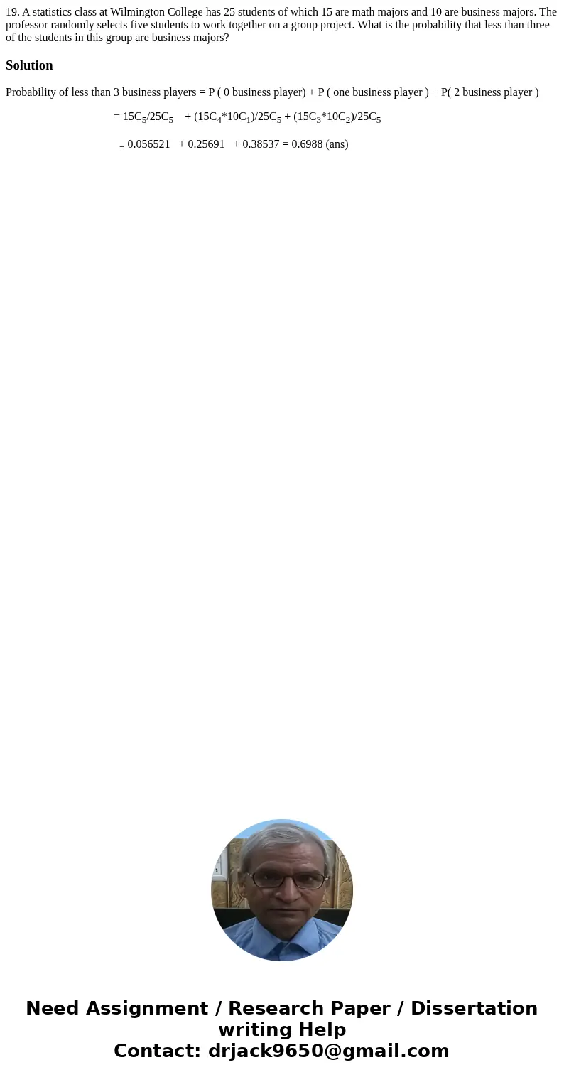 19. A statistics class at Wilmington College has 25 students of which 15 are math majors and 10 are business majors. The professor randomly selects five student 19. A statistics class at Wilmington College has 25 students of which 15 are math majors and 10 are business majors. The professor randomly selects five student