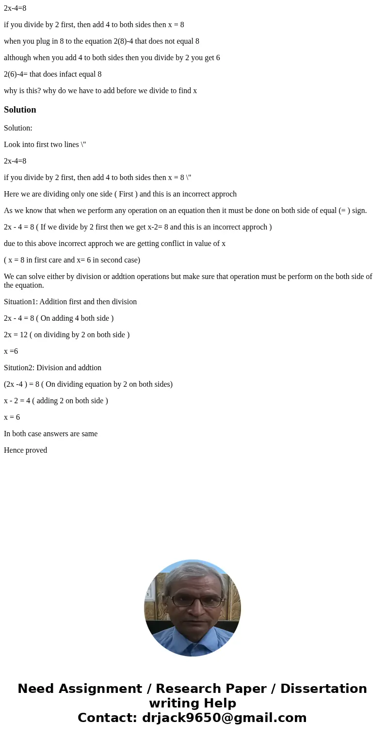 2x-4=8 if you divide by 2 first, then add 4 to both sides then x = 8 when you plug in 8 to the equation 2(8)-4 that does not equal 8 although when you add 4 to  2x-4=8 if you divide by 2 first, then add 4 to both sides then x = 8 when you plug in 8 to the equation 2(8)-4 that does not equal 8 although when you add 4 to
