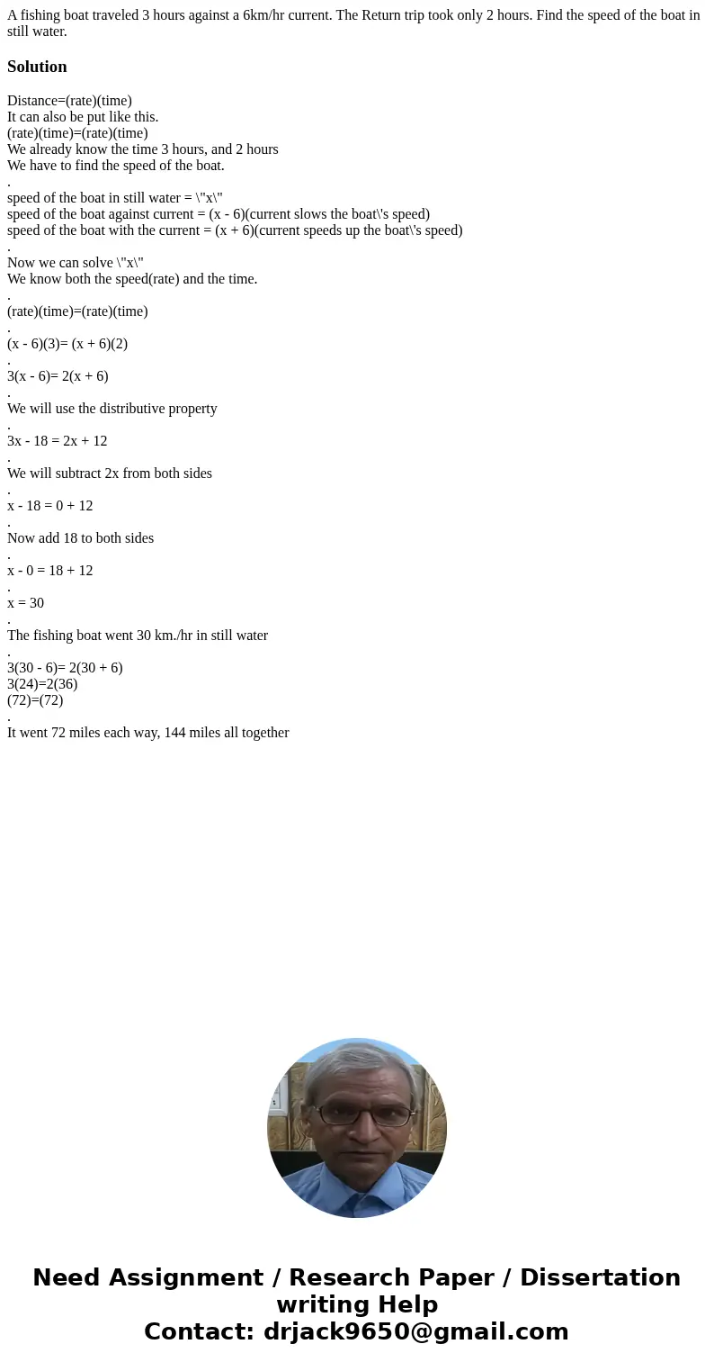 A fishing boat traveled 3 hours against a 6km/hr current. The Return trip took only 2 hours. Find the speed of the boat in still water.SolutionDistance=(rate)(t A fishing boat traveled 3 hours against a 6km/hr current. The Return trip took only 2 hours. Find the speed of the boat in still water.SolutionDistance=(rate)(t