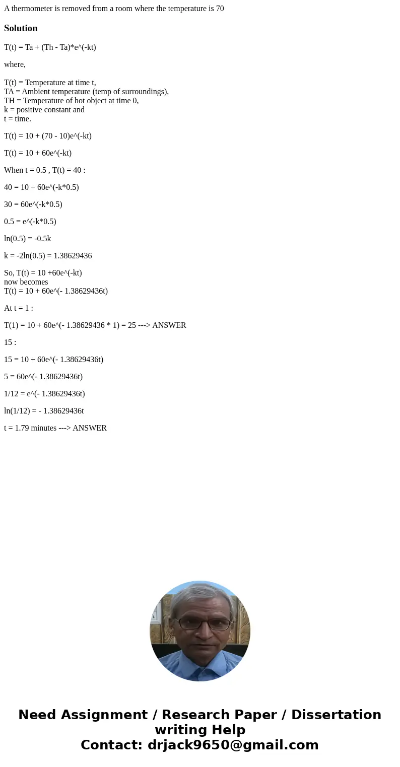 A thermometer is removed from a room where the temperature is 70SolutionT(t) = Ta + (Th - Ta)*e^(-kt) where, T(t) = Temperature at time t, TA = Ambient temperat A thermometer is removed from a room where the temperature is 70SolutionT(t) = Ta + (Th - Ta)*e^(-kt) where, T(t) = Temperature at time t, TA = Ambient temperat