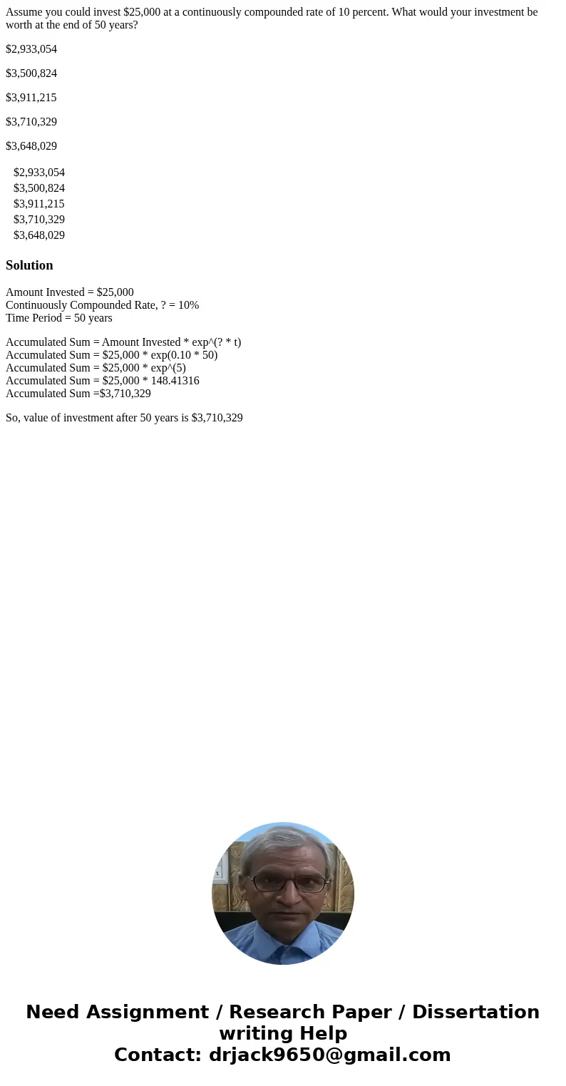 Assume you could invest $25,000 at a continuously compounded rate of 10 percent. What would your investment be worth at the end of 50 years? $2,933,054 $3,500,8 Assume you could invest $25,000 at a continuously compounded rate of 10 percent. What would your investment be worth at the end of 50 years? $2,933,054 $3,500,8