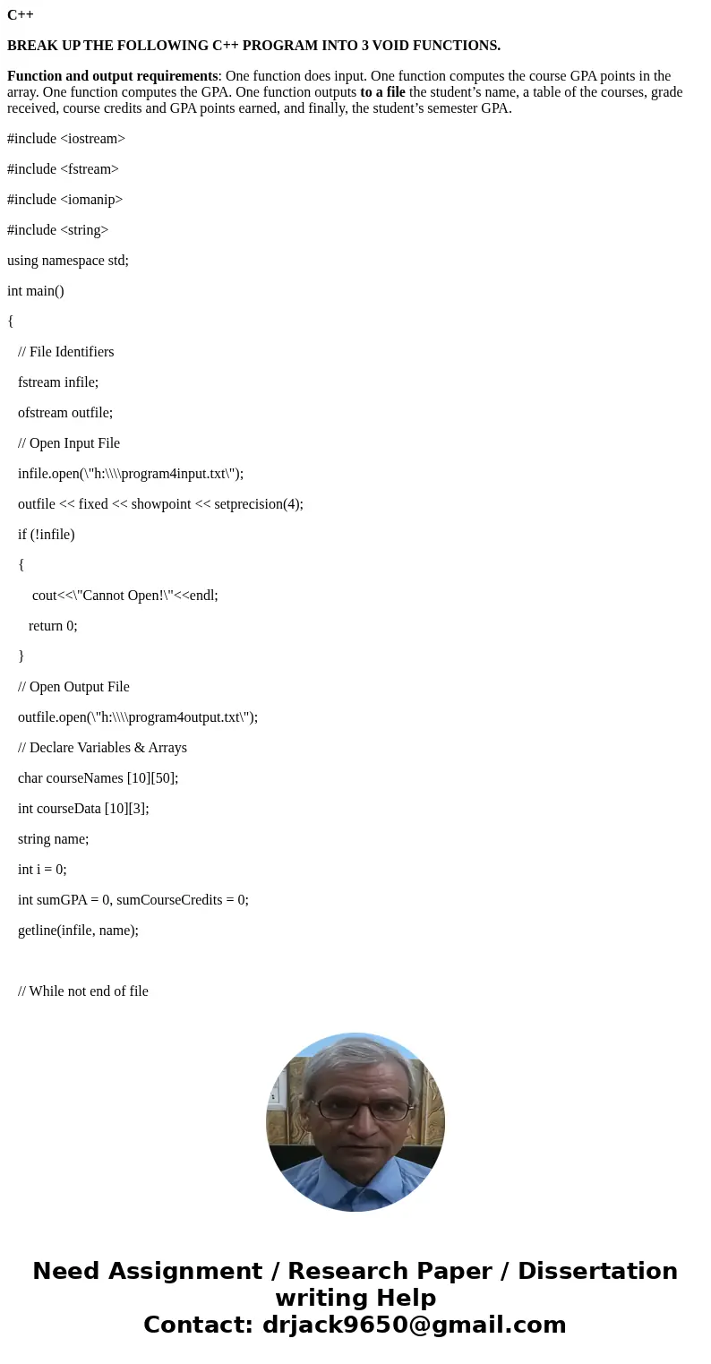 C++ BREAK UP THE FOLLOWING C++ PROGRAM INTO 3 VOID FUNCTIONS. Function and output requirements: One function does input. One function computes the course GPA po C++ BREAK UP THE FOLLOWING C++ PROGRAM INTO 3 VOID FUNCTIONS. Function and output requirements: One function does input. One function computes the course GPA po
