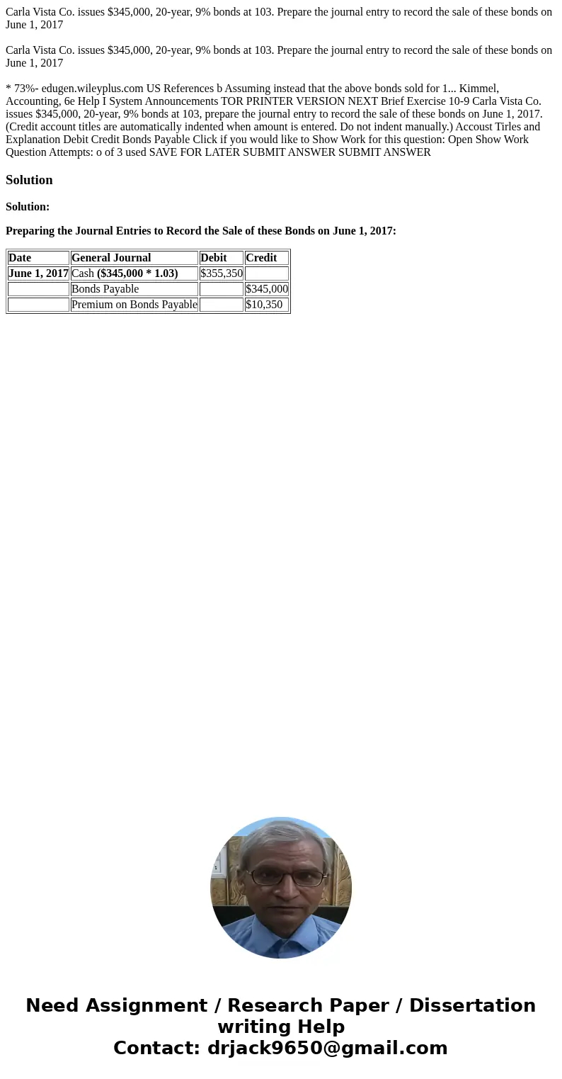 Carla Vista Co. issues $345,000, 20-year, 9% bonds at 103. Prepare the journal entry to record the sale of these bonds on June 1, 2017 Carla Vista Co. issues $  Carla Vista Co. issues $345,000, 20-year, 9% bonds at 103. Prepare the journal entry to record the sale of these bonds on June 1, 2017 Carla Vista Co. issues $