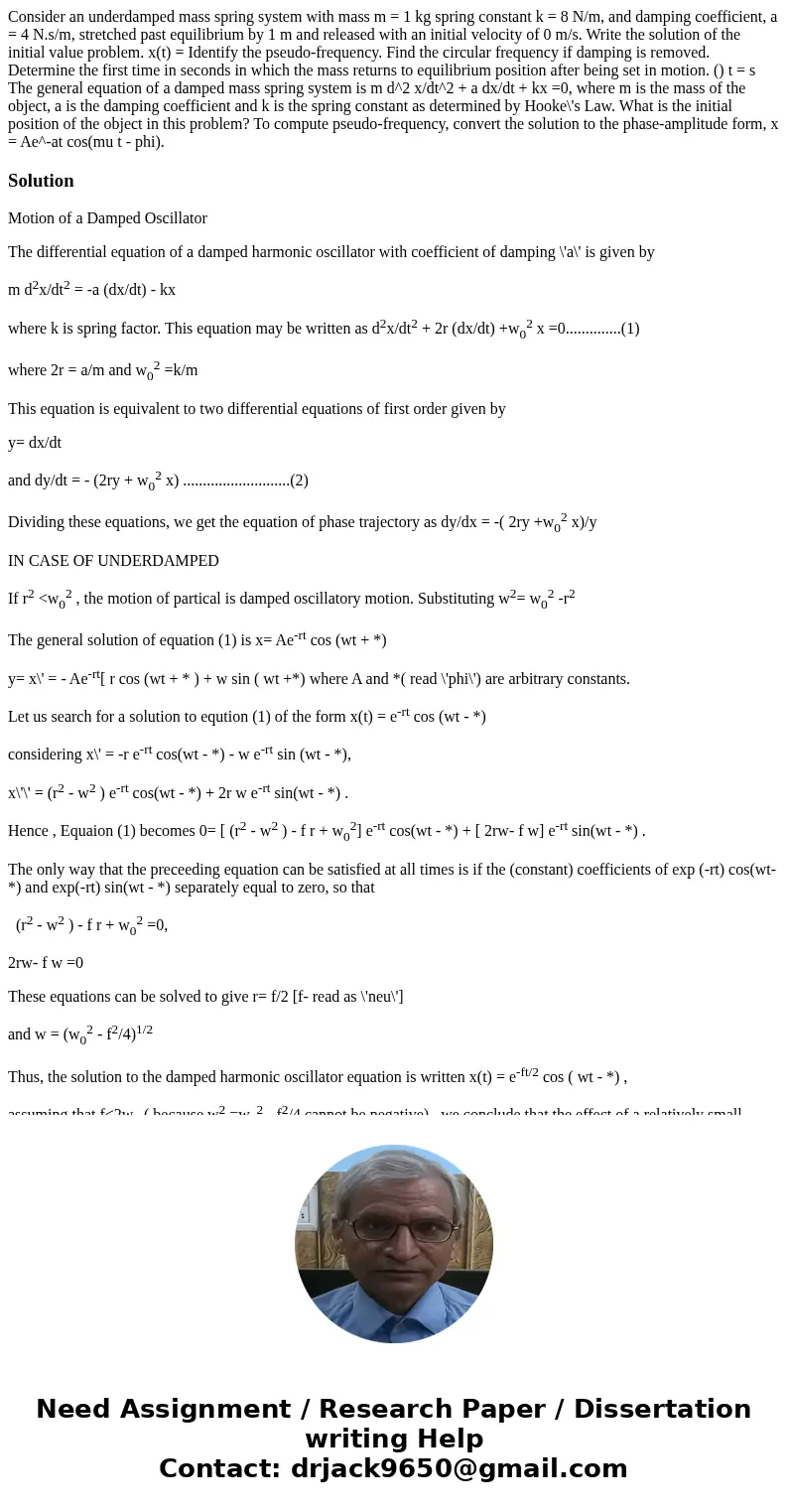 Consider an underdamped mass spring system with mass m = 1 kg spring constant k = 8 N/m, and damping coefficient, a = 4 N.s/m, stretched past equilibrium by 1   Consider an underdamped mass spring system with mass m = 1 kg spring constant k = 8 N/m, and damping coefficient, a = 4 N.s/m, stretched past equilibrium by 1