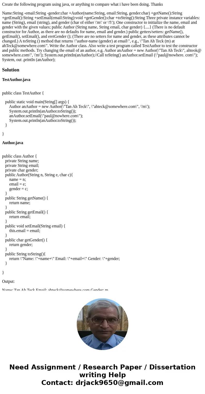 Create the following program using java, or anything to compare what i have been doing. Thanks Name:String -email:String -gender:char +Author(name:String, email Create the following program using java, or anything to compare what i have been doing. Thanks Name:String -email:String -gender:char +Author(name:String, email