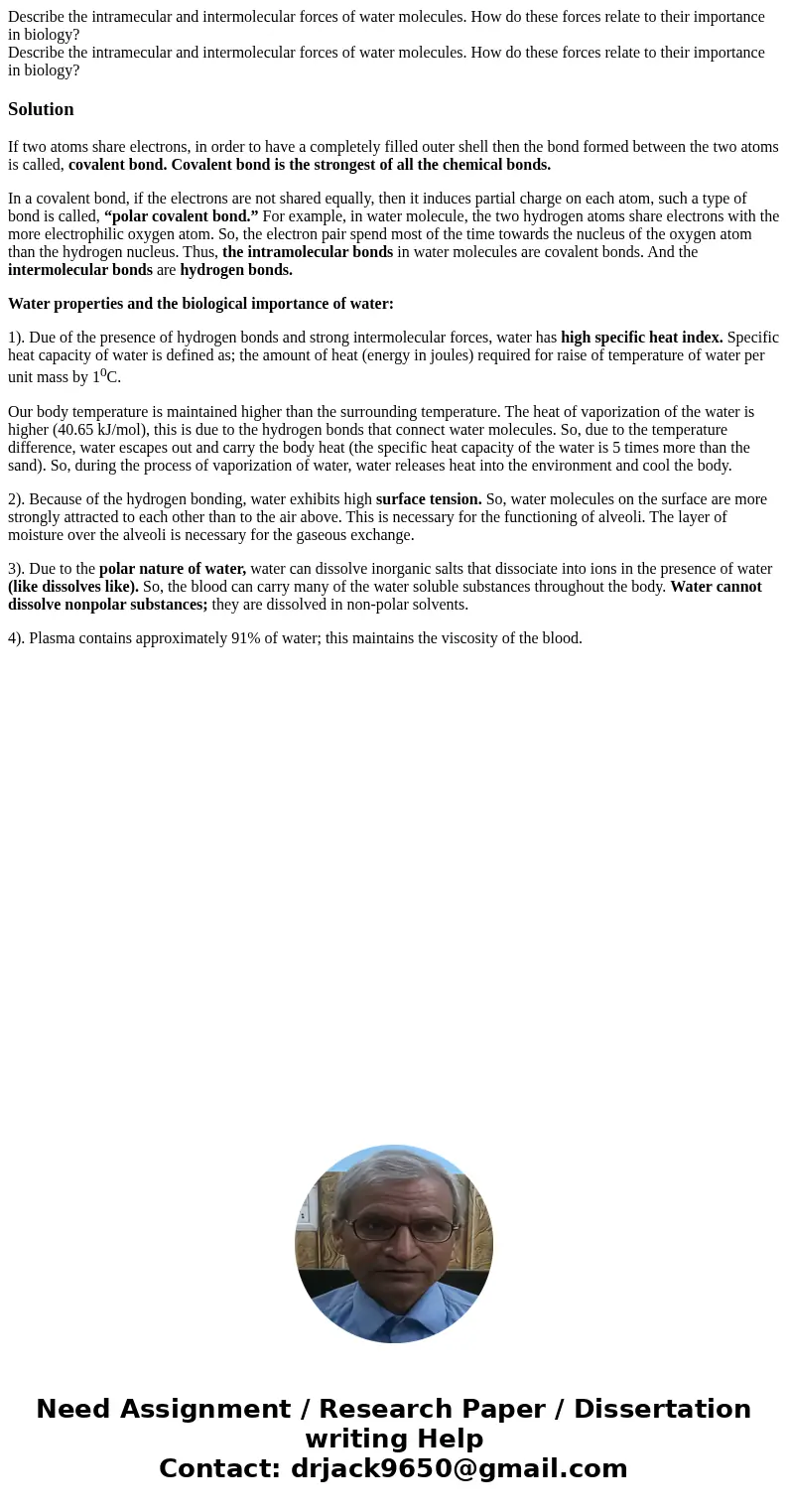 Describe the intramecular and intermolecular forces of water molecules. How do these forces relate to their importance in biology? Describe the intramecular an  Describe the intramecular and intermolecular forces of water molecules. How do these forces relate to their importance in biology? Describe the intramecular an
