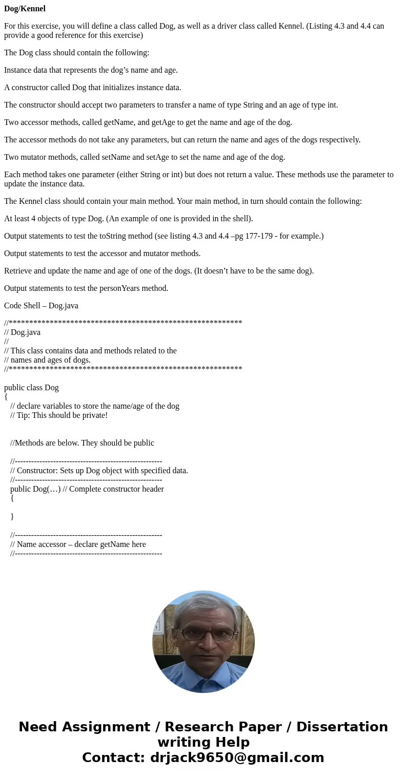 Dog/Kennel For this exercise, you will define a class called Dog, as well as a driver class called Kennel. (Listing 4.3 and 4.4 can provide a good reference for Dog/Kennel For this exercise, you will define a class called Dog, as well as a driver class called Kennel. (Listing 4.3 and 4.4 can provide a good reference for