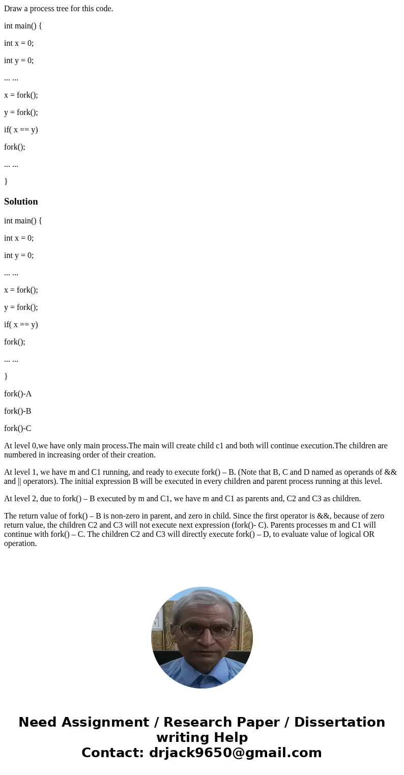 Draw a process tree for this code. int main() { int x = 0; int y = 0; ... ... x = fork(); y = fork(); if( x == y) fork(); ... ... }Solutionint main() { int x =  Draw a process tree for this code. int main() { int x = 0; int y = 0; ... ... x = fork(); y = fork(); if( x == y) fork(); ... ... }Solutionint main() { int x =