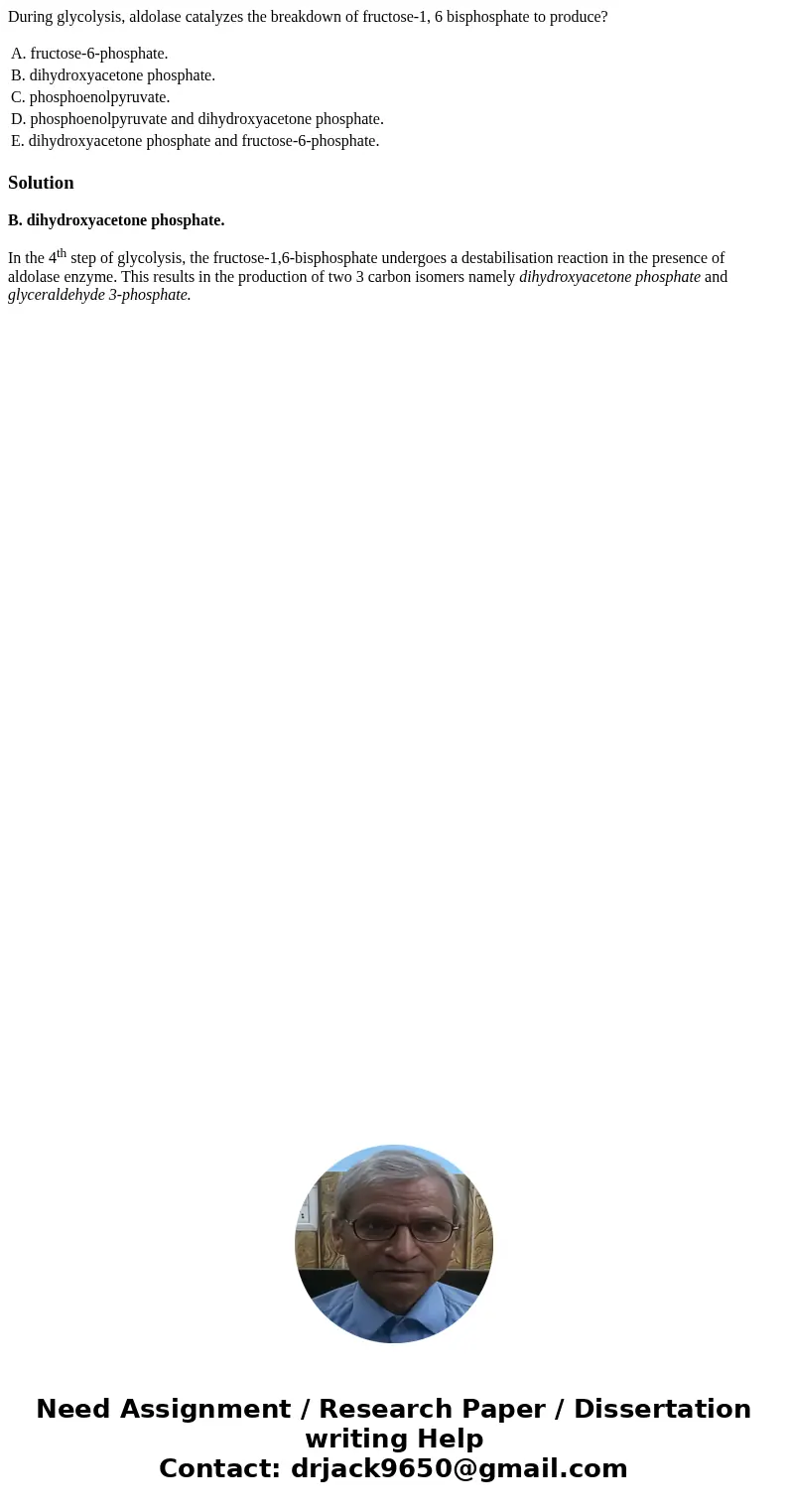 During glycolysis, aldolase catalyzes the breakdown of fructose-1, 6 bisphosphate to produce? A. fructose-6-phosphate. B. dihydroxyacetone phosphate. C. phospho During glycolysis, aldolase catalyzes the breakdown of fructose-1, 6 bisphosphate to produce? A. fructose-6-phosphate. B. dihydroxyacetone phosphate. C. phospho