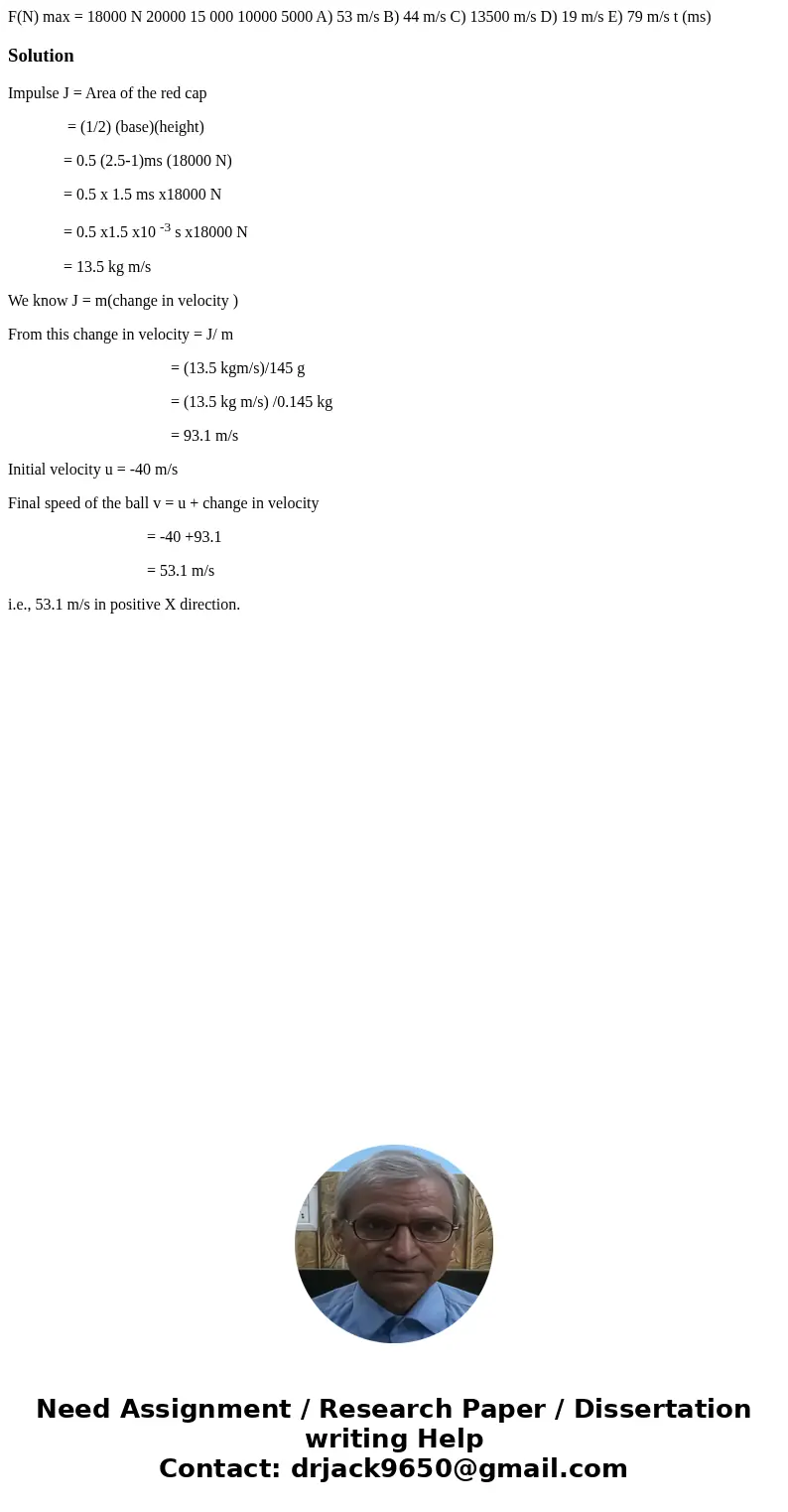 F(N) max = 18000 N 20000 15 000 10000 5000 A) 53 m/s B) 44 m/s C) 13500 m/s D) 19 m/s E) 79 m/s t (ms) SolutionImpulse J = Area of the red cap = (1/2) (base)(h  F(N) max = 18000 N 20000 15 000 10000 5000 A) 53 m/s B) 44 m/s C) 13500 m/s D) 19 m/s E) 79 m/s t (ms) SolutionImpulse J = Area of the red cap = (1/2) (base)(h