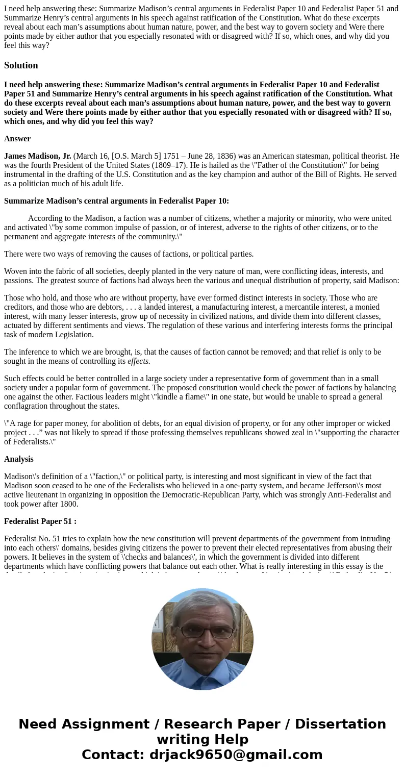 I need help answering these: Summarize Madison’s central arguments in Federalist Paper 10 and Federalist Paper 51 and Summarize Henry’s central arguments in his I need help answering these: Summarize Madison’s central arguments in Federalist Paper 10 and Federalist Paper 51 and Summarize Henry’s central arguments in his