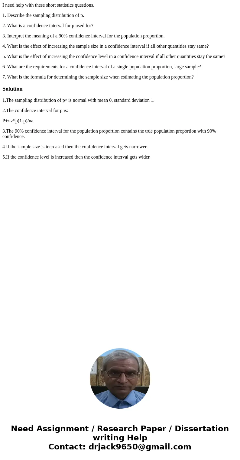I need help with these short statistics questions. 1. Describe the sampling distribution of p. 2. What is a confidence interval for p used for? 3. Interpret the I need help with these short statistics questions. 1. Describe the sampling distribution of p. 2. What is a confidence interval for p used for? 3. Interpret the