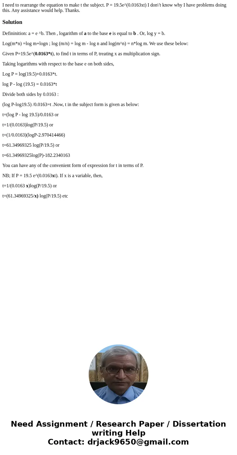 I need to rearrange the equation to make t the subject. P = 19.5e^(0.0163xt) I don\'t know why I have problems doing this. Any assistance would help. Thanks.Sol I need to rearrange the equation to make t the subject. P = 19.5e^(0.0163xt) I don\'t know why I have problems doing this. Any assistance would help. Thanks.Sol