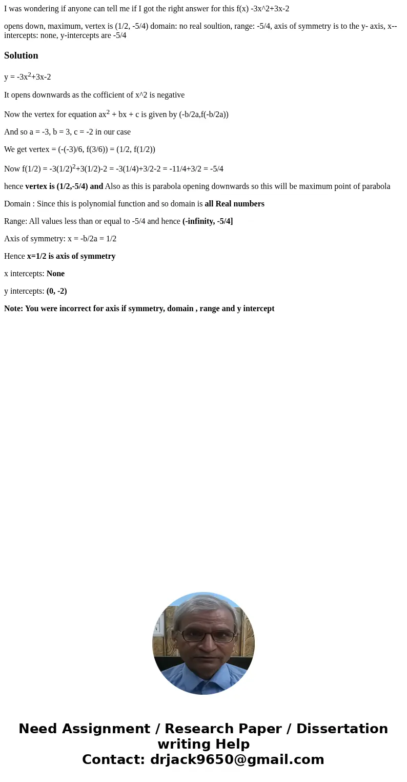 I was wondering if anyone can tell me if I got the right answer for this f(x) -3x^2+3x-2 opens down, maximum, vertex is (1/2, -5/4) domain: no real soultion, ra I was wondering if anyone can tell me if I got the right answer for this f(x) -3x^2+3x-2 opens down, maximum, vertex is (1/2, -5/4) domain: no real soultion, ra