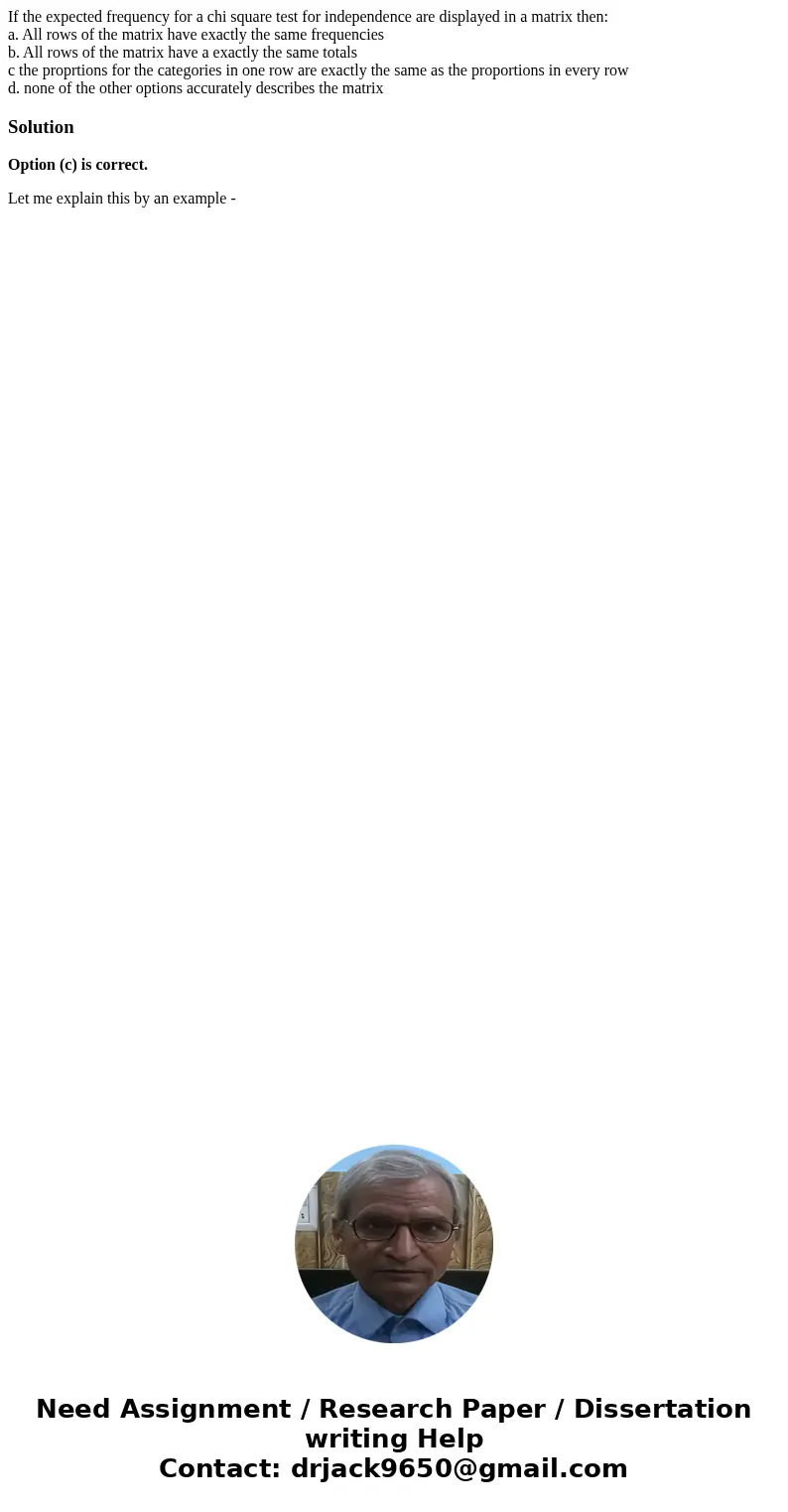If the expected frequency for a chi square test for independence are displayed in a matrix then: a. All rows of the matrix have exactly the same frequencies b.  If the expected frequency for a chi square test for independence are displayed in a matrix then: a. All rows of the matrix have exactly the same frequencies b.