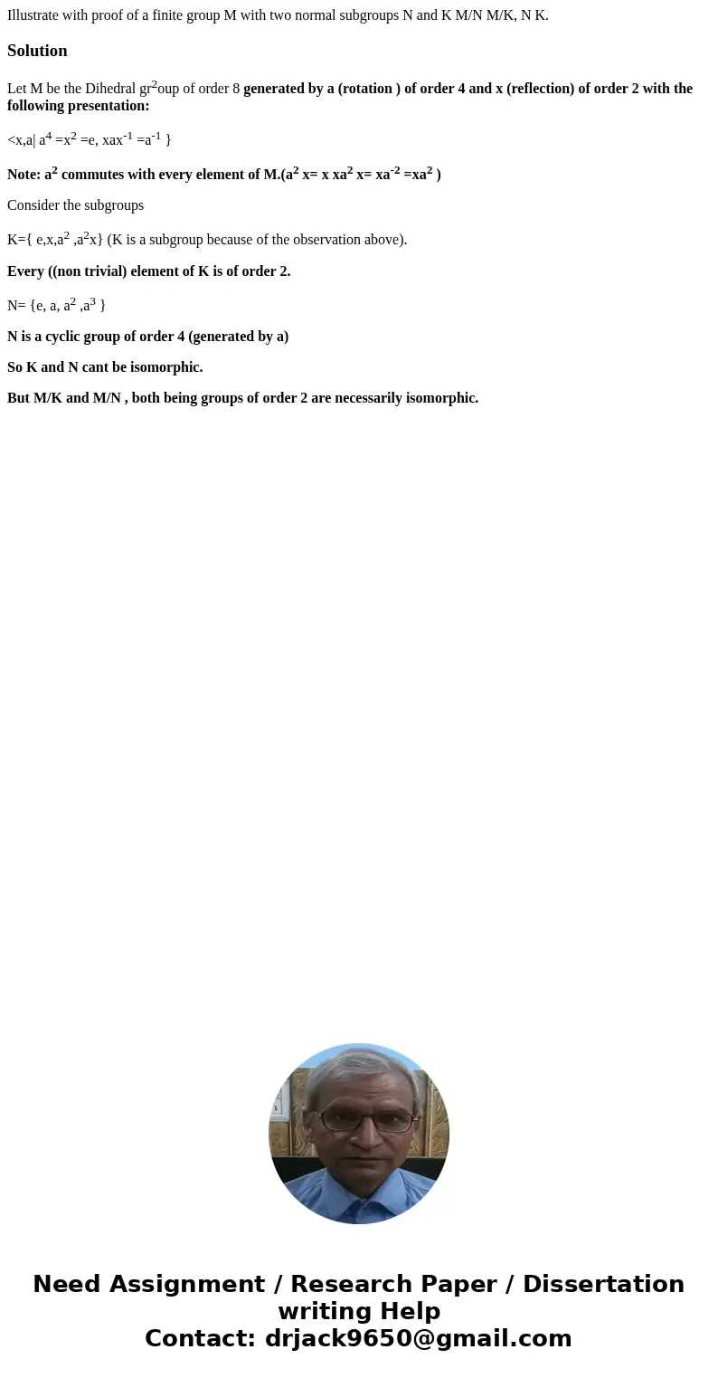 Illustrate with proof of a finite group M with two normal subgroups N and K M/N M/K, N K.SolutionLet M be the Dihedral gr2oup of order 8 generated by a (rotati  Illustrate with proof of a finite group M with two normal subgroups N and K M/N M/K, N K.SolutionLet M be the Dihedral gr2oup of order 8 generated by a (rotati