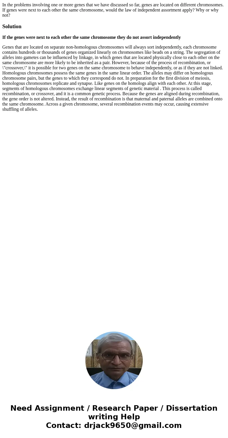 In the problems involving one or more genes that we have discussed so far, genes are located on different chromosomes. If genes were next to each other the sam  In the problems involving one or more genes that we have discussed so far, genes are located on different chromosomes. If genes were next to each other the sam