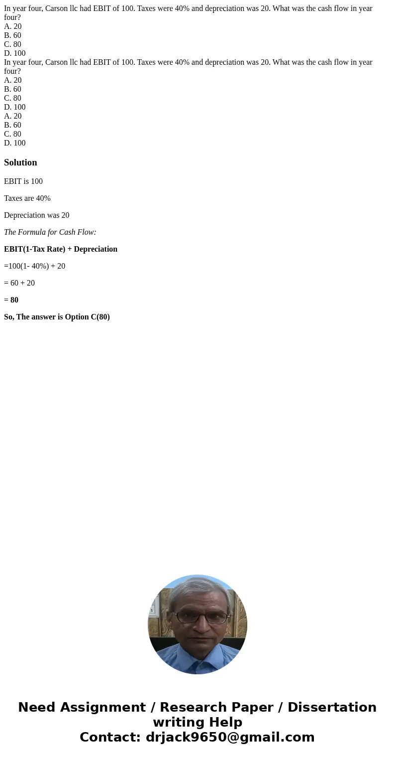 In year four, Carson llc had EBIT of 100. Taxes were 40% and depreciation was 20. What was the cash flow in year four? A. 20 B. 60 C. 80 D. 100 In year four, Ca In year four, Carson llc had EBIT of 100. Taxes were 40% and depreciation was 20. What was the cash flow in year four? A. 20 B. 60 C. 80 D. 100 In year four, Ca