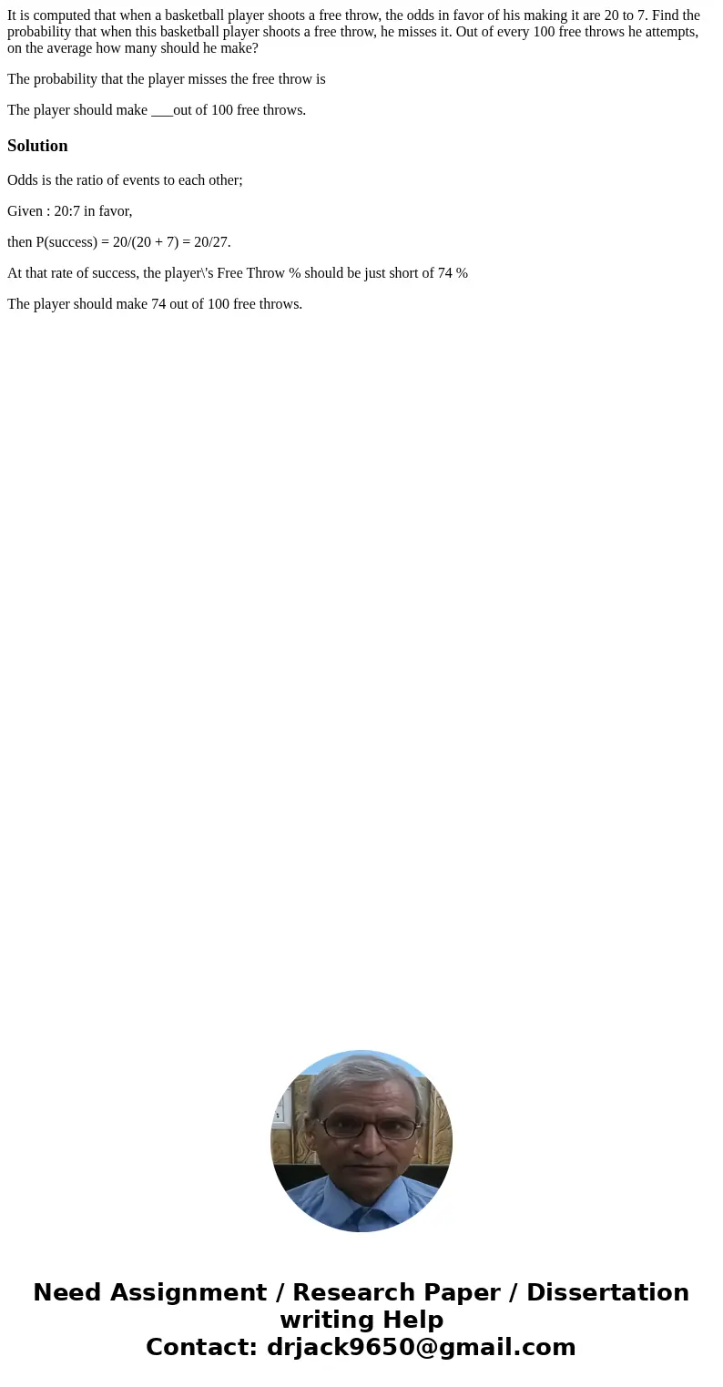 It is computed that when a basketball player shoots a free throw, the odds in favor of his making it are 20 to 7. Find the probability that when this basketball It is computed that when a basketball player shoots a free throw, the odds in favor of his making it are 20 to 7. Find the probability that when this basketball