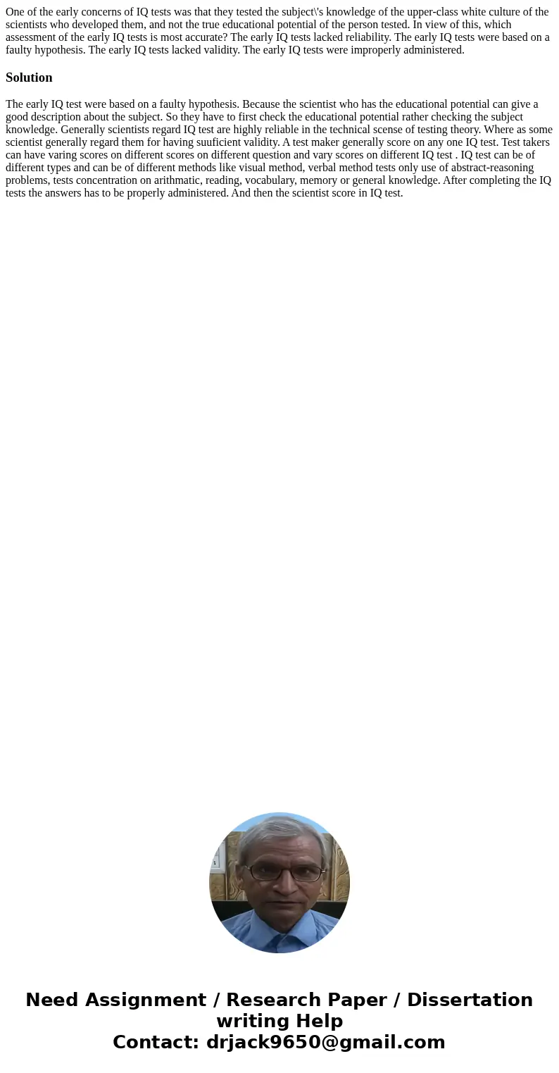 One of the early concerns of IQ tests was that they tested the subject\'s knowledge of the upper-class white culture of the scientists who developed them, and n One of the early concerns of IQ tests was that they tested the subject\'s knowledge of the upper-class white culture of the scientists who developed them, and n