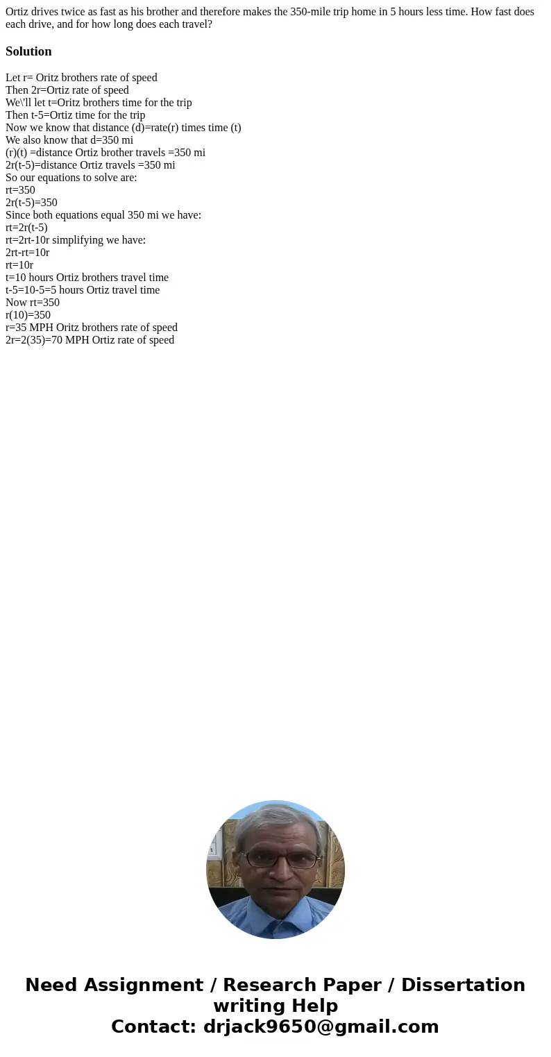 Ortiz drives twice as fast as his brother and therefore makes the 350-mile trip home in 5 hours less time. How fast does each drive, and for how long does each  Ortiz drives twice as fast as his brother and therefore makes the 350-mile trip home in 5 hours less time. How fast does each drive, and for how long does each