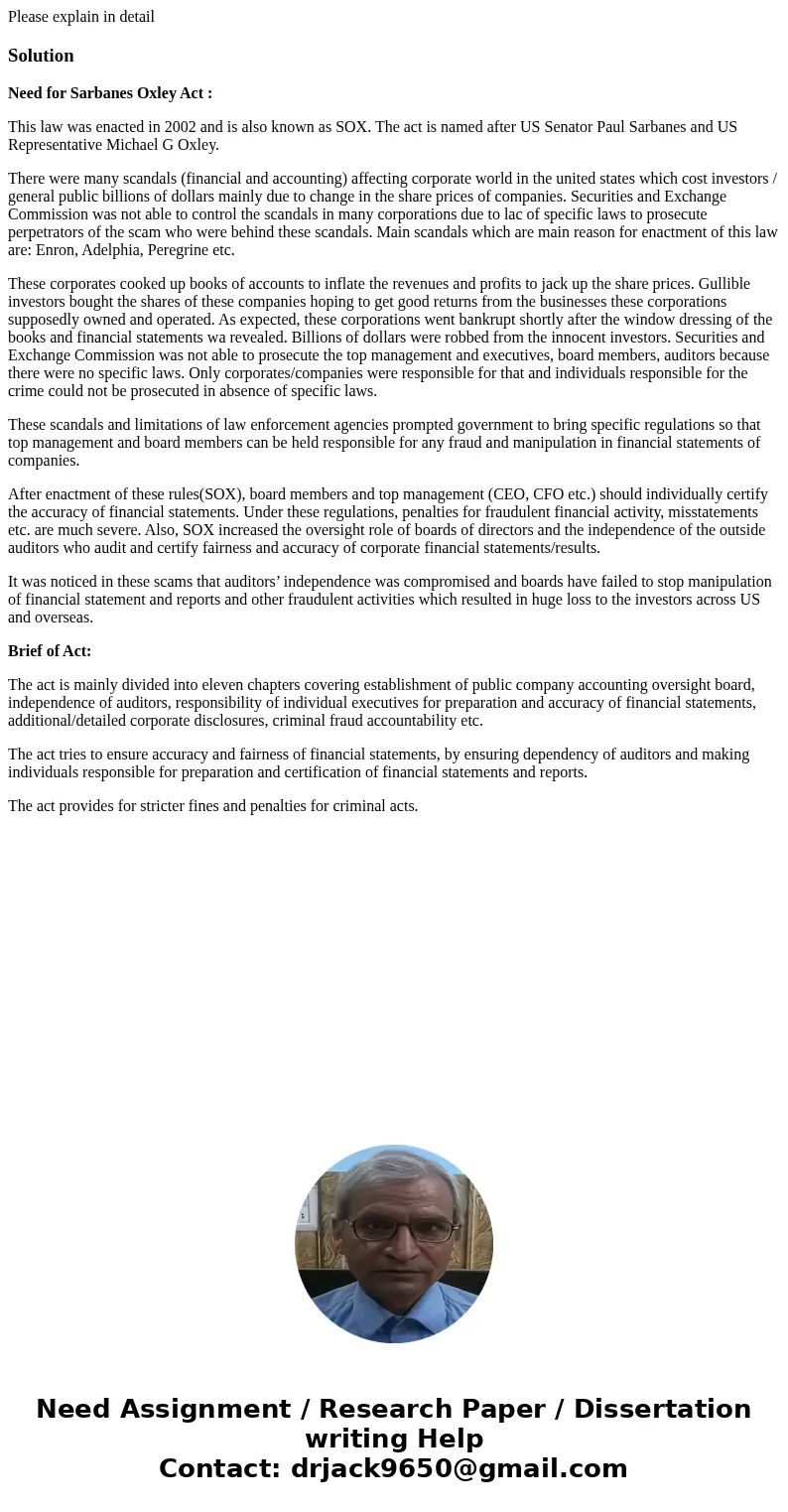 Please explain in detailSolutionNeed for Sarbanes Oxley Act : This law was enacted in 2002 and is also known as SOX. The act is named after US Senator Paul Sarb Please explain in detailSolutionNeed for Sarbanes Oxley Act : This law was enacted in 2002 and is also known as SOX. The act is named after US Senator Paul Sarb