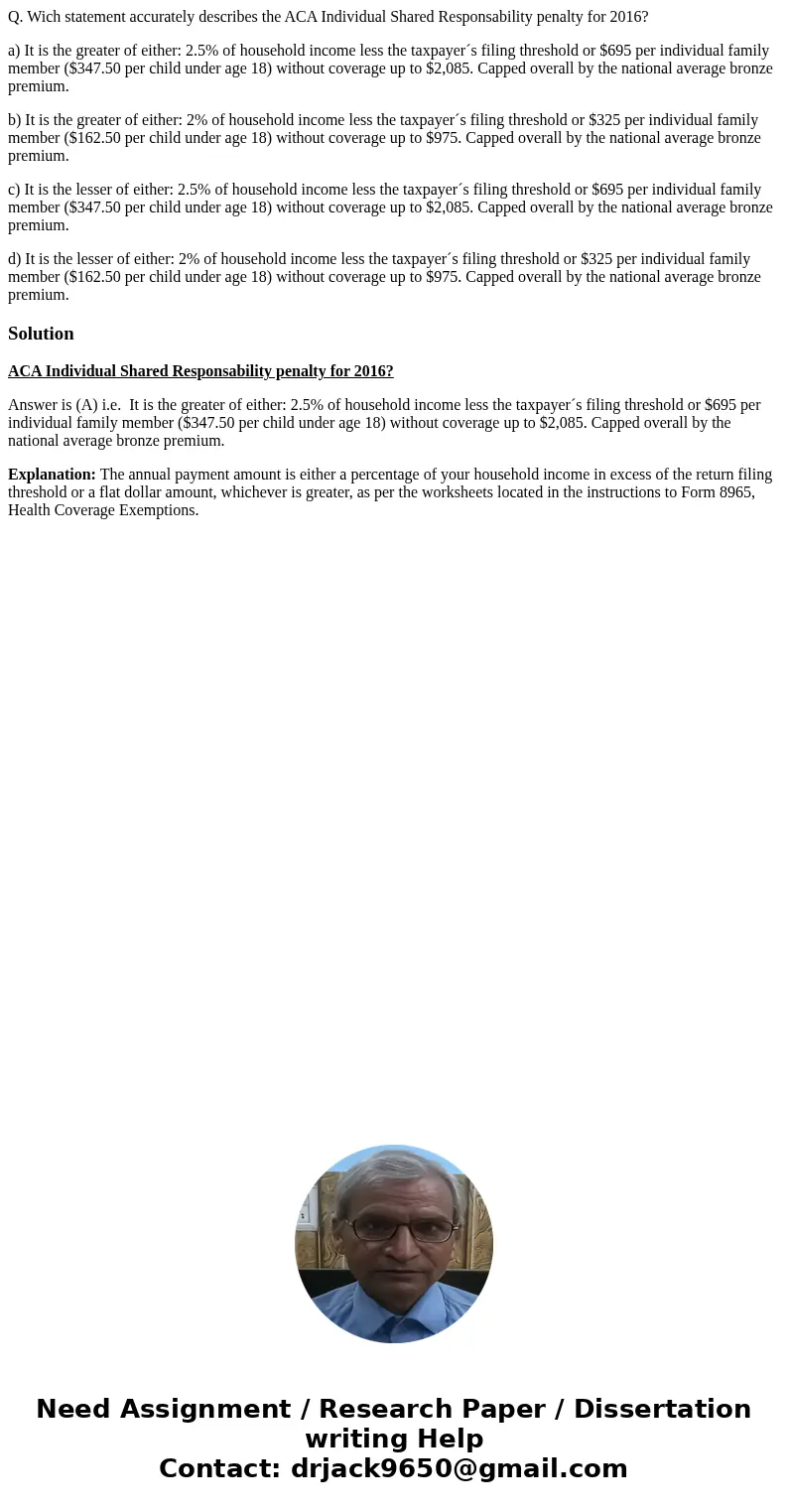 Q. Wich statement accurately describes the ACA Individual Shared Responsability penalty for 2016? a) It is the greater of either: 2.5% of household income less  Q. Wich statement accurately describes the ACA Individual Shared Responsability penalty for 2016? a) It is the greater of either: 2.5% of household income less