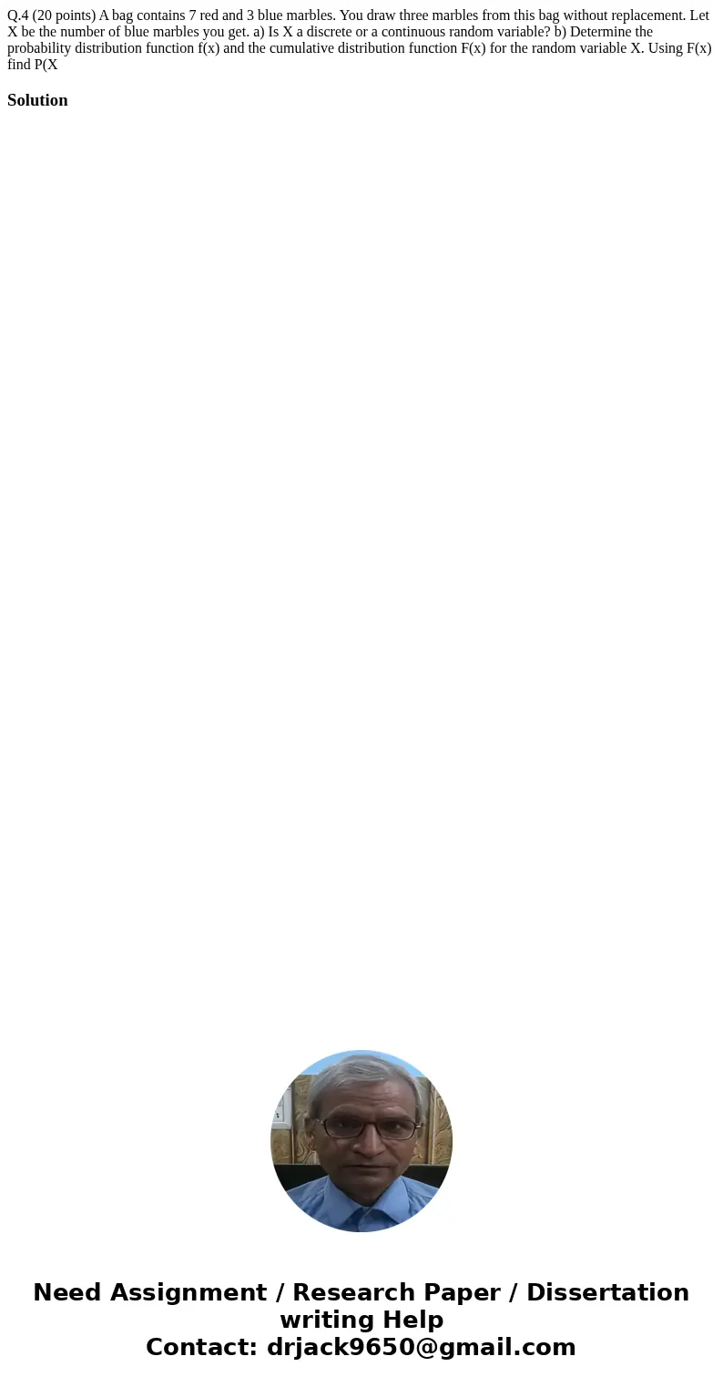 Q.4 (20 points) A bag contains 7 red and 3 blue marbles. You draw three marbles from this bag without replacement. Let X be the number of blue marbles you get.  Q.4 (20 points) A bag contains 7 red and 3 blue marbles. You draw three marbles from this bag without replacement. Let X be the number of blue marbles you get.