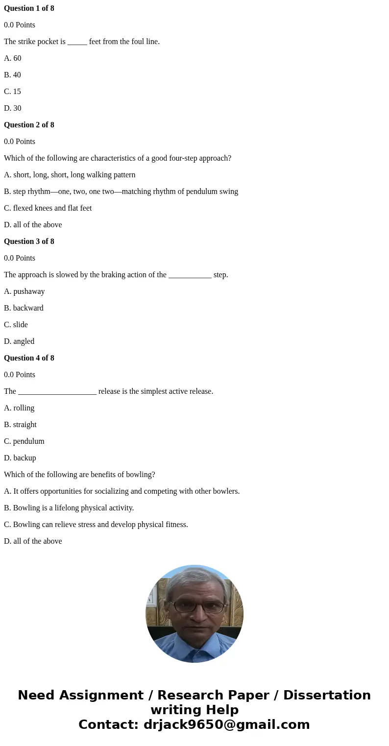 Question 1 of 8 0.0 Points The strike pocket is _____ feet from the foul line. A. 60 B. 40 C. 15 D. 30 Question 2 of 8 0.0 Points Which of the following are cha
