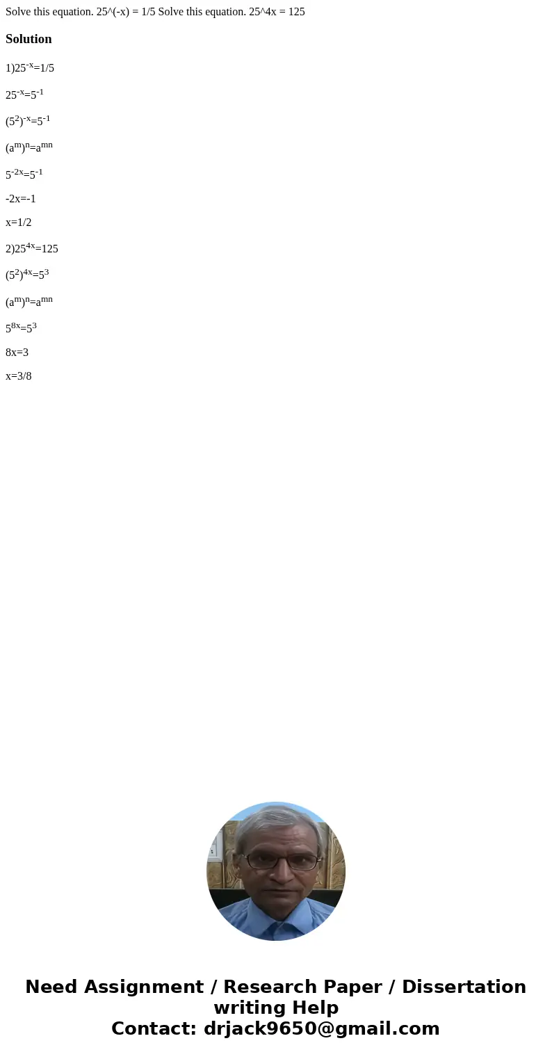 Solve this equation. 25^(-x) = 1/5 Solve this equation. 25^4x = 125Solution1)25-x=1/5 25-x=5-1 (52)-x=5-1 (am)n=amn 5-2x=5-1 -2x=-1 x=1/2 2)254x=125 (52)4x=53   Solve this equation. 25^(-x) = 1/5 Solve this equation. 25^4x = 125Solution1)25-x=1/5 25-x=5-1 (52)-x=5-1 (am)n=amn 5-2x=5-1 -2x=-1 x=1/2 2)254x=125 (52)4x=53