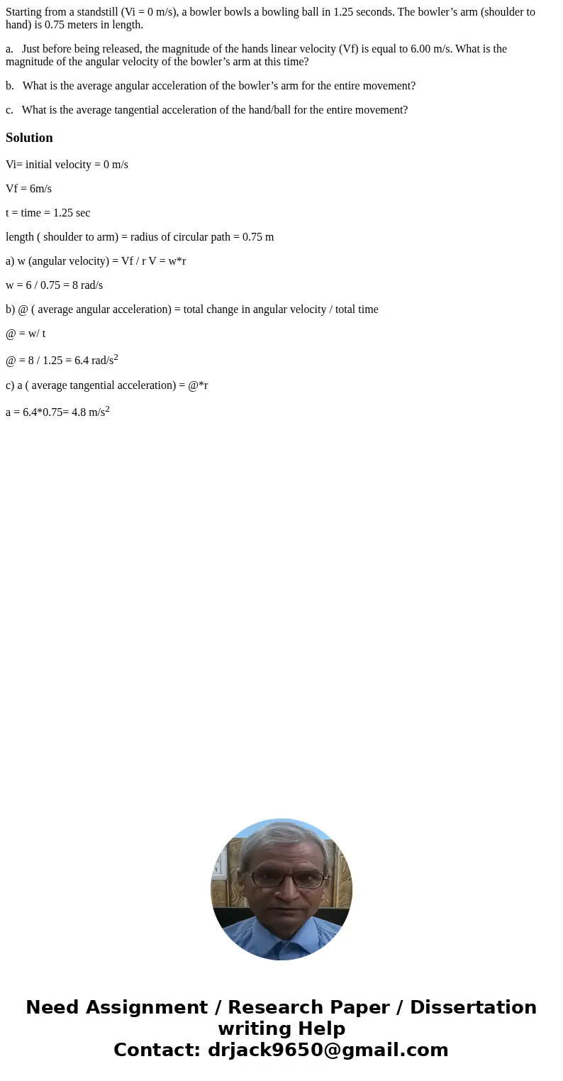 Starting from a standstill (Vi = 0 m/s), a bowler bowls a bowling ball in 1.25 seconds. The bowler’s arm (shoulder to hand) is 0.75 meters in length. a. Just be Starting from a standstill (Vi = 0 m/s), a bowler bowls a bowling ball in 1.25 seconds. The bowler’s arm (shoulder to hand) is 0.75 meters in length. a. Just be
