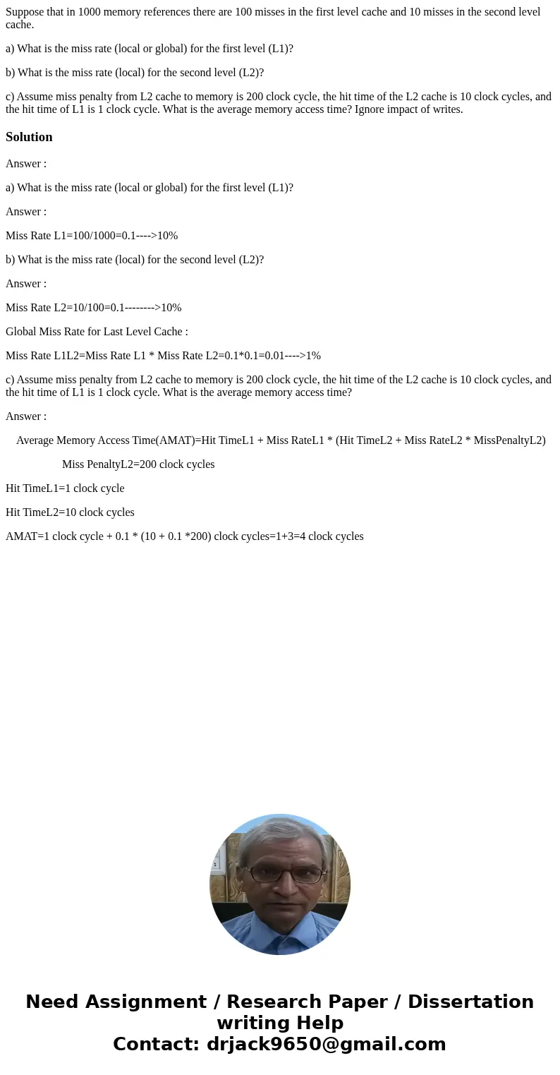 Suppose that in 1000 memory references there are 100 misses in the first level cache and 10 misses in the second level cache. a) What is the miss rate (local or Suppose that in 1000 memory references there are 100 misses in the first level cache and 10 misses in the second level cache. a) What is the miss rate (local or