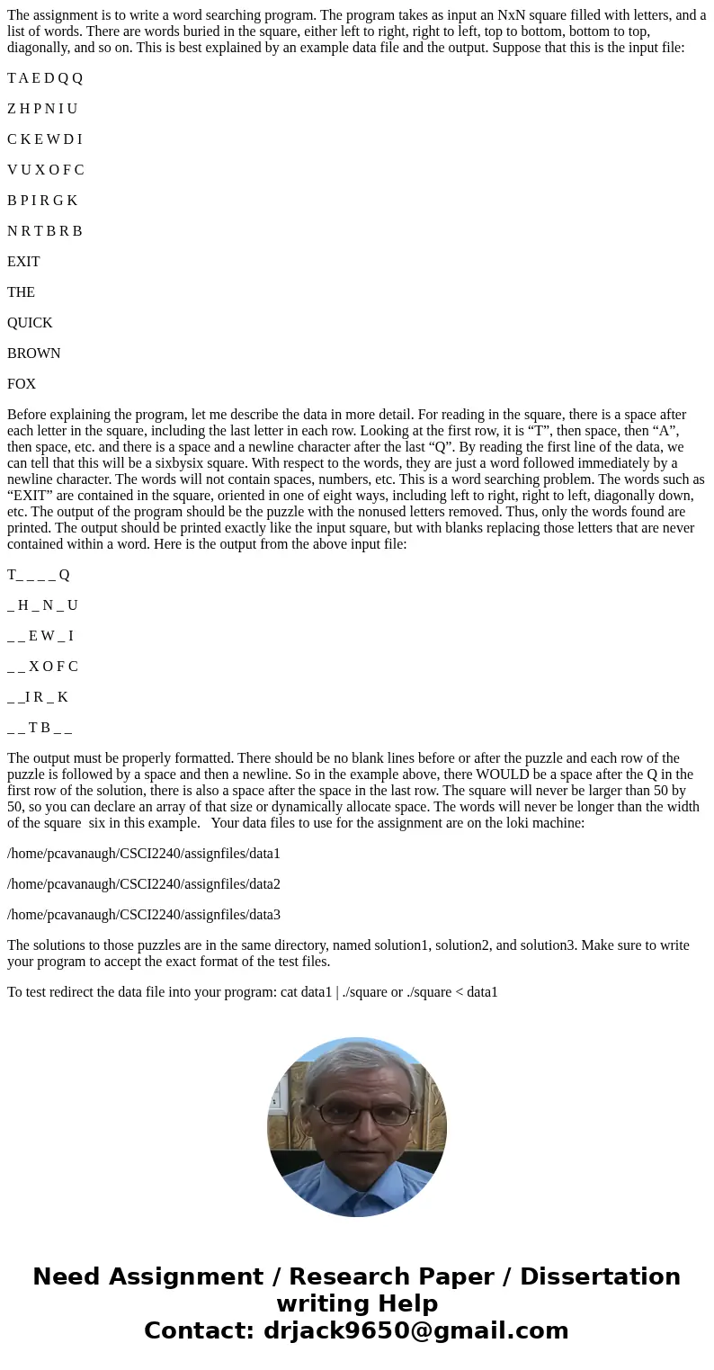 The assignment is to write a word searching program. The program takes as input an NxN square filled with letters, and a list of words. There are words buried i The assignment is to write a word searching program. The program takes as input an NxN square filled with letters, and a list of words. There are words buried i