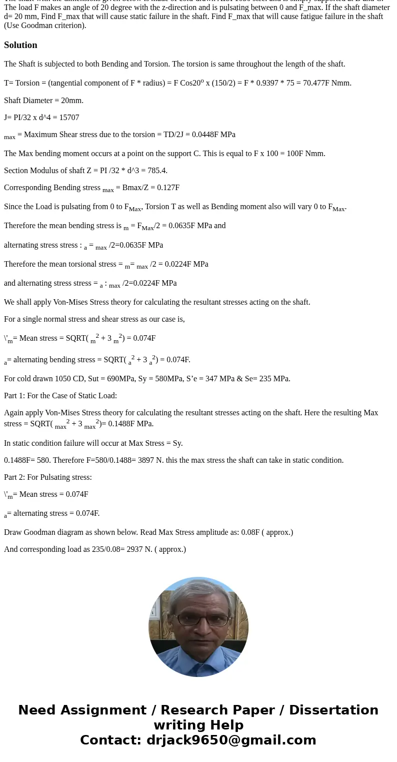 The shaft with the dimensions given below is made of cold-drawn AISI 1050 steel and is simply supported at B and C. The load F makes an angle of 20 degree with  The shaft with the dimensions given below is made of cold-drawn AISI 1050 steel and is simply supported at B and C. The load F makes an angle of 20 degree with