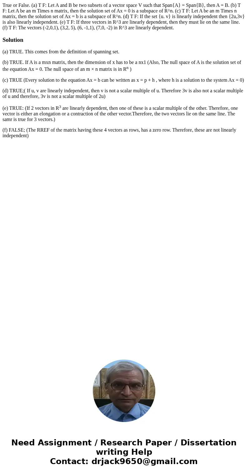 True or False. (a) T F: Let A and B be two subsets of a vector space V such that Span{A} = Span{B}, then A = B. (b) T F: Let A be an m Times n matrix, then the  True or False. (a) T F: Let A and B be two subsets of a vector space V such that Span{A} = Span{B}, then A = B. (b) T F: Let A be an m Times n matrix, then the