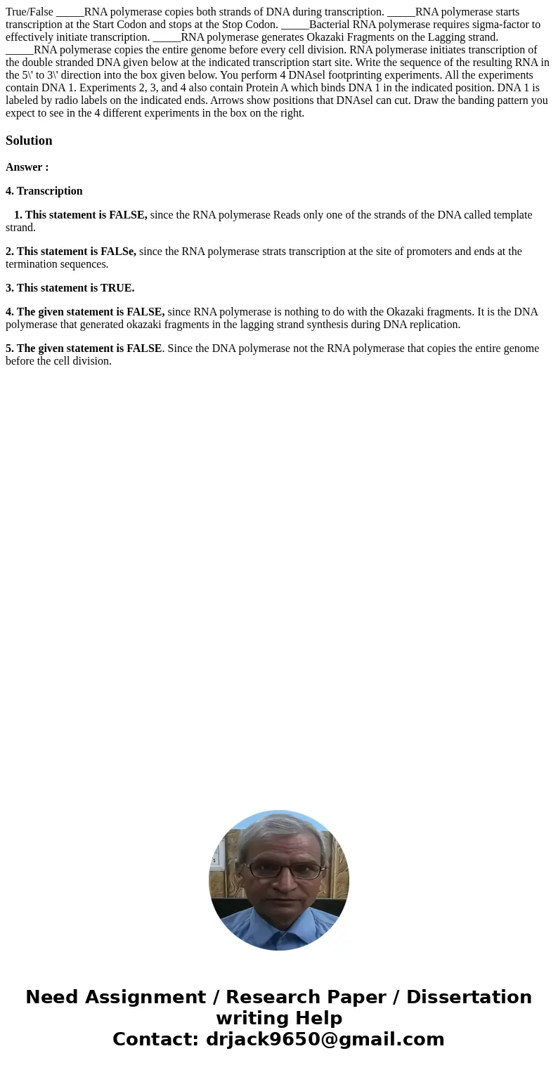 True/False _____RNA polymerase copies both strands of DNA during transcription. _____RNA polymerase starts transcription at the Start Codon and stops at the St  True/False _____RNA polymerase copies both strands of DNA during transcription. _____RNA polymerase starts transcription at the Start Codon and stops at the St