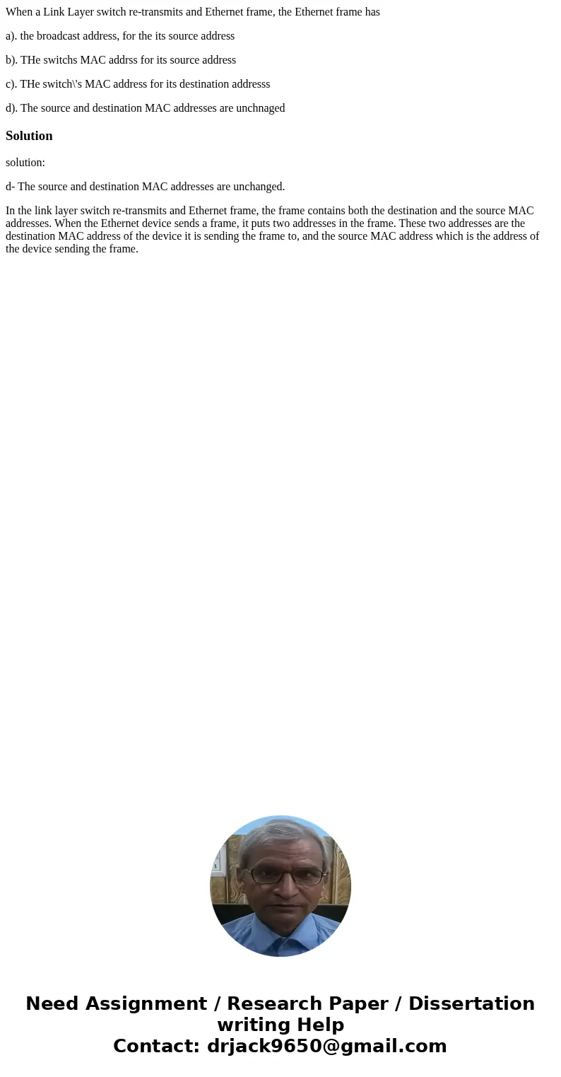 When a Link Layer switch re-transmits and Ethernet frame, the Ethernet frame has a). the broadcast address, for the its source address b). THe switchs MAC addrs When a Link Layer switch re-transmits and Ethernet frame, the Ethernet frame has a). the broadcast address, for the its source address b). THe switchs MAC addrs