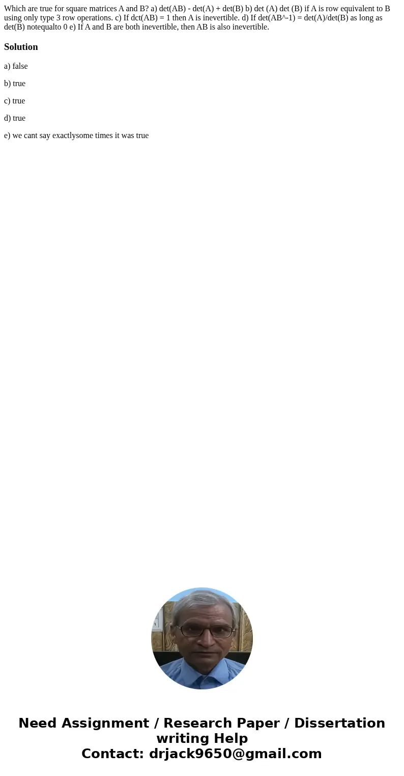 Which are true for square matrices A and B? a) det(AB) - det(A) + det(B) b) det (A) det (B) if A is row equivalent to B using only type 3 row operations. c) If  Which are true for square matrices A and B? a) det(AB) - det(A) + det(B) b) det (A) det (B) if A is row equivalent to B using only type 3 row operations. c) If