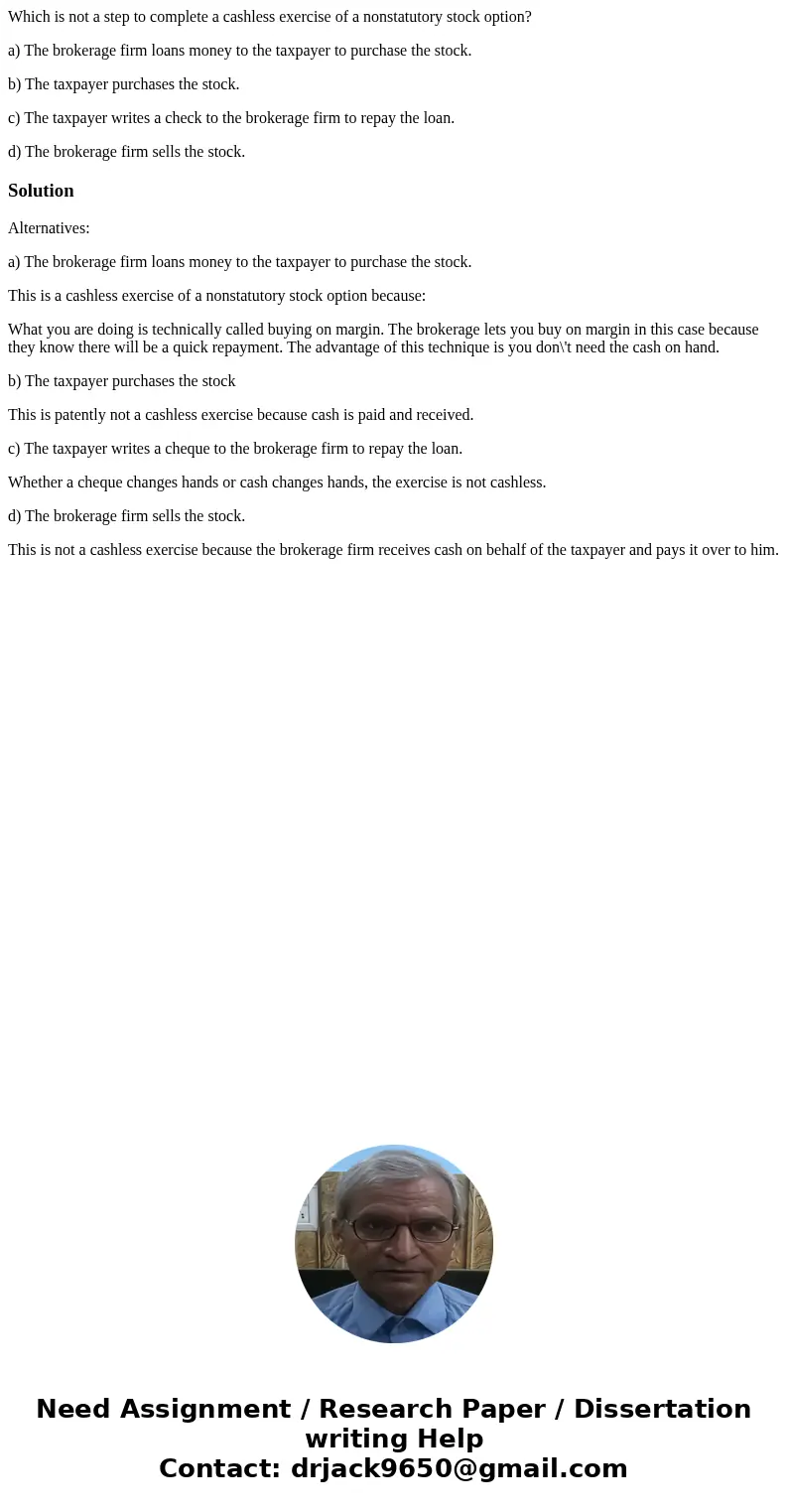 Which is not a step to complete a cashless exercise of a nonstatutory stock option? a) The brokerage firm loans money to the taxpayer to purchase the stock. b)  Which is not a step to complete a cashless exercise of a nonstatutory stock option? a) The brokerage firm loans money to the taxpayer to purchase the stock. b)