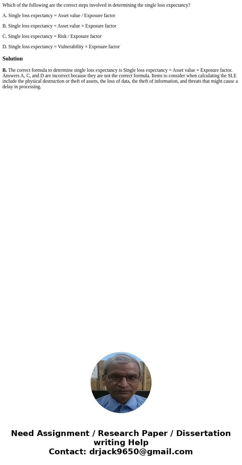 Which of the following are the correct steps involved in determining the single loss expectancy? A. Single loss expectancy = Asset value / Exposure factor B. Si