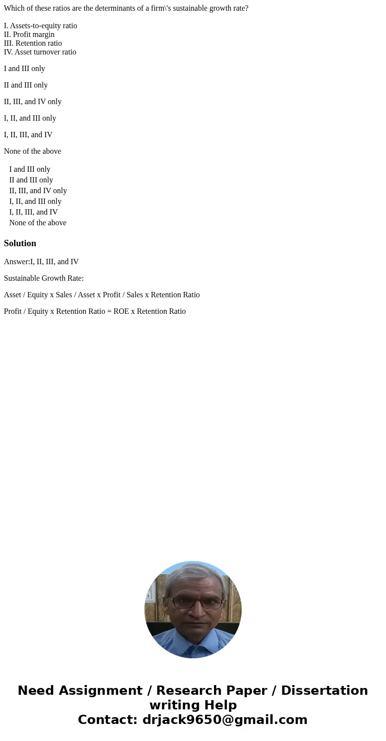 Which of these ratios are the determinants of a firm\'s sustainable growth rate? I. Assets-to-equity ratio II. Profit margin III. Retention ratio IV. Asset turn Which of these ratios are the determinants of a firm\'s sustainable growth rate? I. Assets-to-equity ratio II. Profit margin III. Retention ratio IV. Asset turn